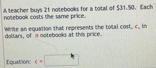 A teacher buys 21 notebooks for a total of $31.50. Each 
notebook costs the same price. 
Write an equation that represents the total cost, c, in 
dollars, of n notebooks at this price. 
Equation: c=□