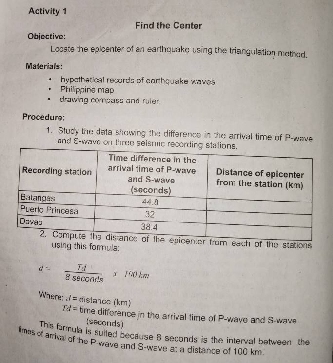 Activity 1 
Find the Center 
Objective: 
Locate the epicenter of an earthquake using the triangulation method. 
Materials: 
hypothetical records of earthquake waves 
Philippine map 
drawing compass and ruler. 
Procedure: 
1. Study the data showing the difference in the arrival time of P -wave 
and S-wave on three seism 
ach of the stations 
using this formula:
d= Td/8sec onds * 100km
Where: d=distan cebeginpmatrix kmendpmatrix
Td= IIn he difference in the arrival time of P -wave and S-wave 
(seconds) 
This formula is suited because 8 seconds is the interval between the 
times of arrival of the P -wave and S-wave at a distance of 100 km