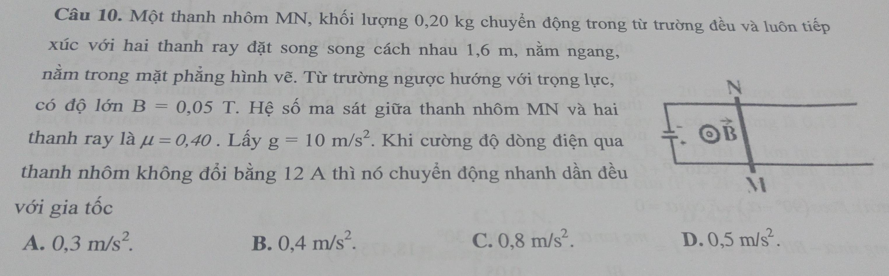 Một thanh nhôm MN, khối lượng 0,20 kg chuyển động trong từ trường đều và luôn tiếp
xúc với hai thanh ray đặt song song cách nhau 1,6 m, nằm ngang,
nằm trong mặt phẳng hình vẽ. Từ trường ngược hướng với trọng lực,
có độ lớn B=0,05 T. Hệ số ma sát giữa thanh nhôm MN và hai
thanh ray là mu =0,40. Lấy g=10m/s^2.  Khi cường độ dòng điện qua
thanh nhôm không đổi bằng 12 A thì nó chuyển động nhanh dần đều
với gia tốc
A. 0,3m/s^2. B. 0,4m/s^2. C. 0,8m/s^2. D. 0,5m/s^2.