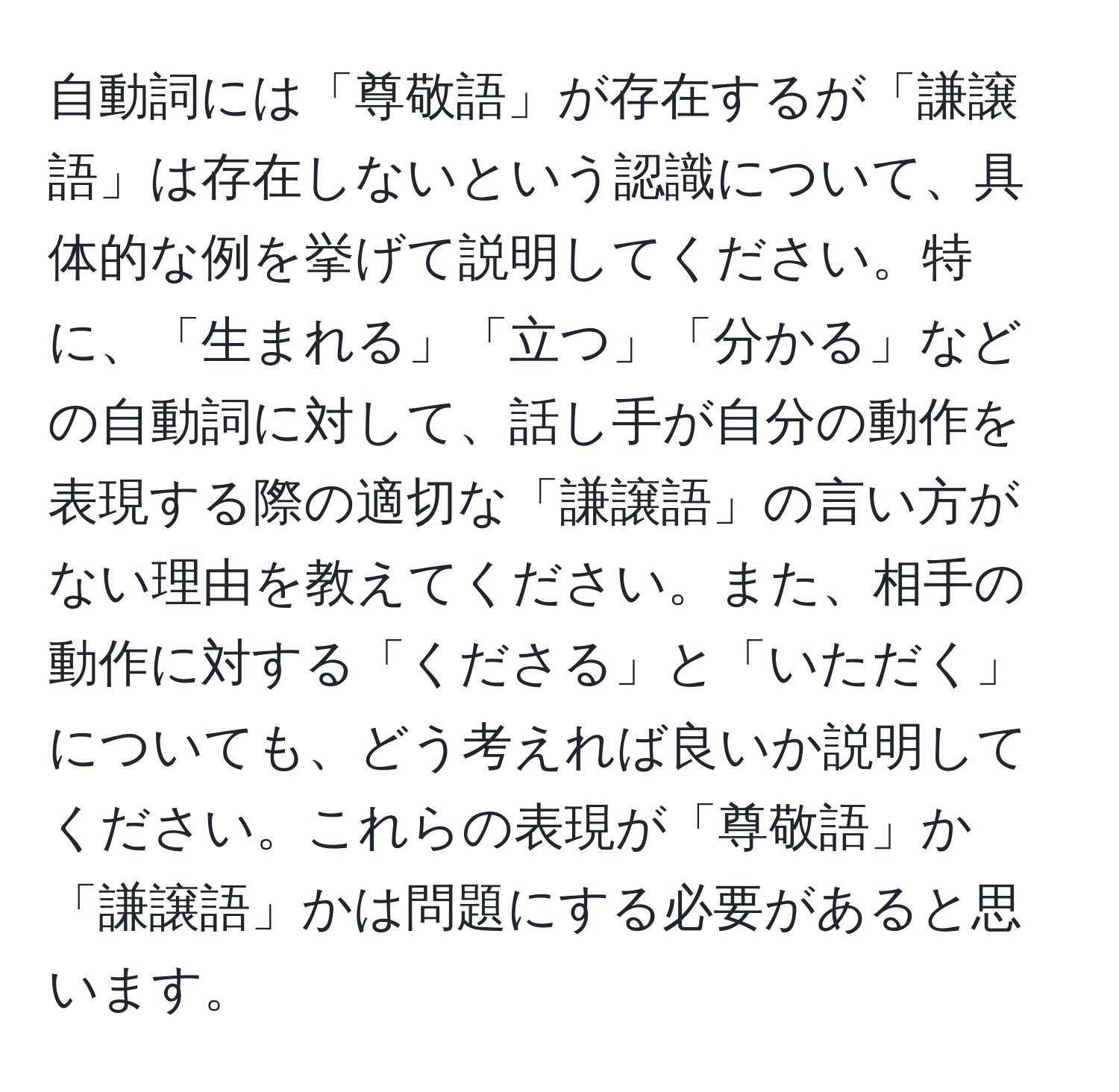 自動詞には「尊敬語」が存在するが「謙譲語」は存在しないという認識について、具体的な例を挙げて説明してください。特に、「生まれる」「立つ」「分かる」などの自動詞に対して、話し手が自分の動作を表現する際の適切な「謙譲語」の言い方がない理由を教えてください。また、相手の動作に対する「くださる」と「いただく」についても、どう考えれば良いか説明してください。これらの表現が「尊敬語」か「謙譲語」かは問題にする必要があると思います。