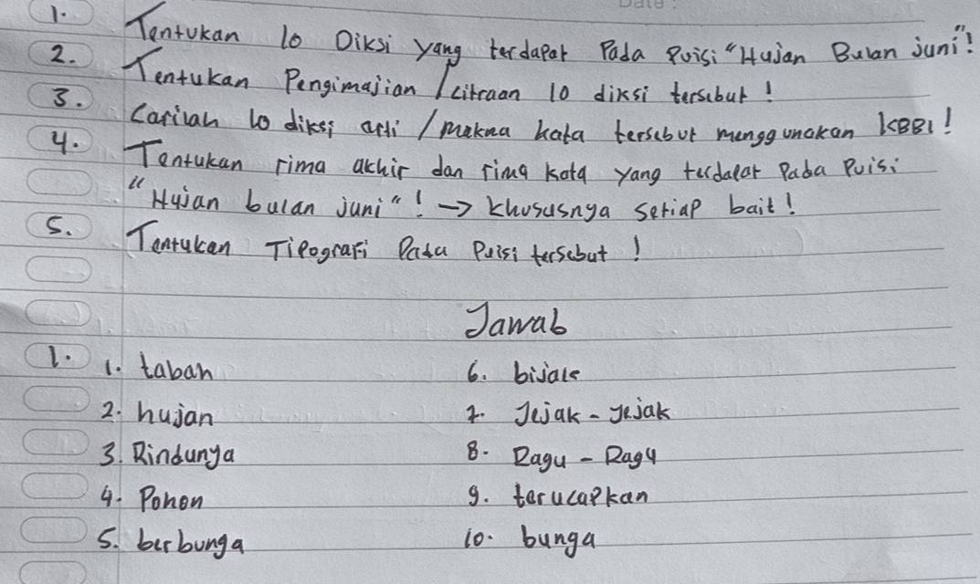 Tentokan 10 DiKsi yang terdapar Pada Roisi"Huian Bulan jun?? 
2. Tentukan Pengimajian /citraan 10 dixsi tersbur! 
3. Cariah to diker anli / makua hata terscbur manggunokon kBB1! 
4. Tentukan rima achir dan ring kotg yang tedular Pada Puisi 
" Huian bulan juni"! →> Khosusnga seriap bait! 
S. Tantakan Tieografi Data Puiss teescbut! 
Jawab 
1. 1. taban 
6. bijale 
2. hujan 4. Jejak - Jejak 
3. Rindunya 8. Dagu - Ragy 
4. Pohon 9. terucapkan 
5. birbunga 10. bunga