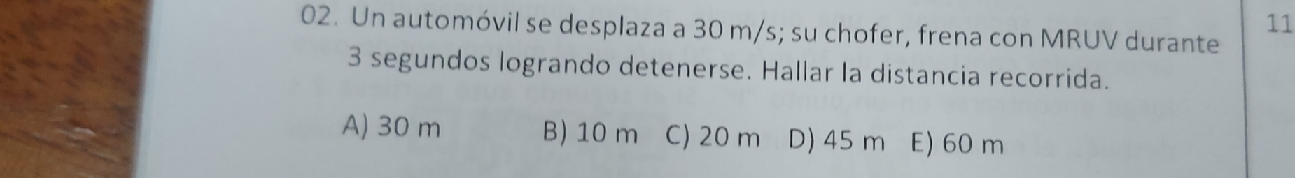 11
02. Un automóvil se desplaza a 30 m/s; su chofer, frena con MRUV durante
3 segundos logrando detenerse. Hallar la distancia recorrida.
A) 30 m B) 10 m C) 20 m D) 45 m E) 60 m