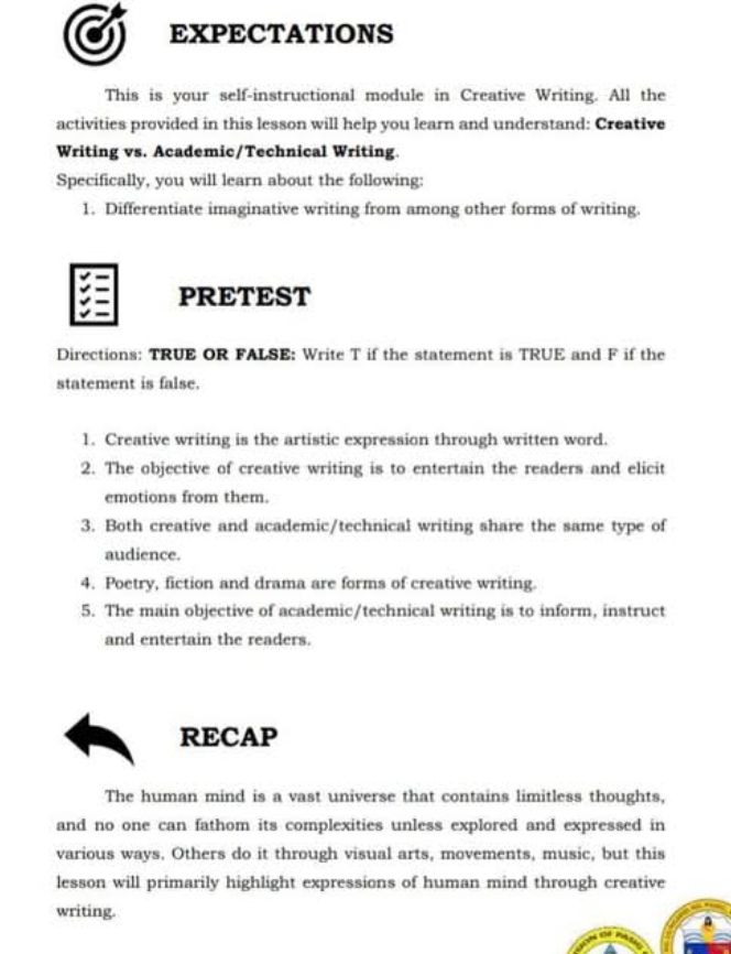 EXPECTATIONS 
This is your self-instructional module in Creative Writing. All the 
activities provided in this lesson will help you learn and understand: Creative 
Writing vs. Academic/Technical Writing. 
Specifically, you will learn about the following: 
1. Differentiate imaginative writing from among other forms of writing. 
PRETEST 
Directions: TRUE OR FALSE: Write T if the statement is TRUE and F if the 
statement is false. 
1. Creative writing is the artistic expression through written word. 
2. The objective of creative writing is to entertain the readers and elicit 
emotions from them. 
3. Both creative and academic/technical writing share the same type of 
audience. 
4. Poetry, fiction and drama are forms of creative writing. 
5. The main objective of academic/technical writing is to inform, instruct 
and entertain the readers. 
RECAP 
The human mind is a vast universe that contains limitless thoughts, 
and no one can fathom its complexities unless explored and expressed in 
various ways. Others do it through visual arts, movements, music, but this 
lesson will primarily highlight expressions of human mind through creative 
writing.