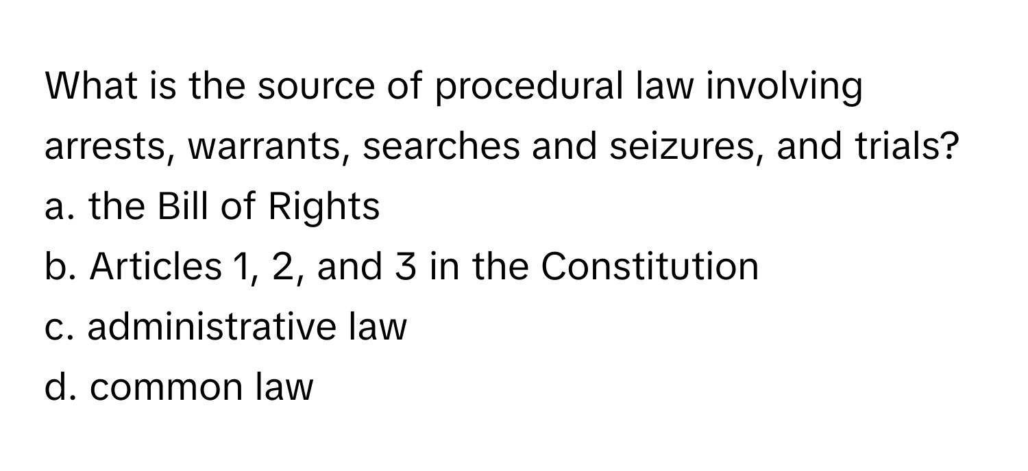 What is the source of procedural law involving arrests, warrants, searches and seizures, and trials?
a. ﻿the Bill of Rights
b. ﻿Articles 1, 2, ﻿and 3 ﻿in the Constitution
c. ﻿administrative law
d. ﻿common law