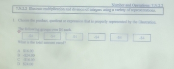 Number and Operations: 7 N.2.2
7.N.2.2 Illustrate multiplication and division of integers using a varicty of representations.
1. Chonee the product, quotient or expression that is proporly represented by the illustration.
The following groups own $4 each.
54 -54 -54
What is the total amonst owed? -54 -54
B -$24.00 A $16.00
D $24.00 C -$16.00