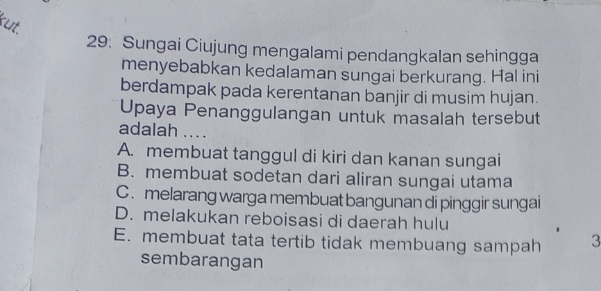 kut.
29: Sungai Ciujung mengalami pendangkalan sehingga
menyebabkan kedalaman sungai berkurang. Hal ini
berdampak pada kerentanan banjir di musim hujan.
Upaya Penanggulangan untuk masalah tersebut
adalah ....
A. membuat tanggul di kiri dan kanan sungai
B. membuat sodetan dari aliran sungai utama
C. melarang warga membuat bangunan di pinggir sungai
D. melakukan reboisasi di daerah hulu
E. membuat tata tertib tidak membuang sampah 3
sembarangan