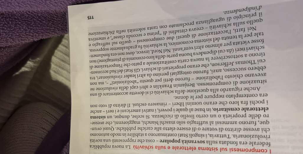 compromessi sul sistema elettorale e sulla schiavitù La nuova repubblica
federale era fondata sulla sovranità popolare - cosa che rappresentò una novità
rivoluzionaria. Tuttavia, i singoli Stati continuarono a stabilire in modo autonomo
chi avesse diritto di votare o di essere eletto alle cariche pubbliche. Quasi ovun-
que, furono ammessi al suffragio solo maschi bianchi, maggiorenni, che avesse-
ro delle proprietà o un certo livello di ricchezza. Si scelse, dunque, un sistema
elettorale censitario, in base al quale i poveri, i nativi americani e i neri - anche
i pochi fra loro che erano uomini liberi - rimasero esclusi. Il diritto di voto non
era contemplato neppure per le donne.
Anche riguardo alla questione della schiavitù ci si dovette accontentare di una
situazione di compromesso. Benjamin Franklin e altri capi della rivoluzione ne
avevano chiesto l’abolizione - furono detti per questo “abolizionisti” -, ma non
ebbero successo, anzi, furono osteggiati persino da altri leader rivoluzionari, tra
cui Thomas Jefferson, che erano proprietari di schiavi. Gli Stati del Sud acconsen-
tirono a sottoscrivere la nuova carta costituzionale a patto che l’importazione di
schiavi neri (da cui dipendeva buona parte della loro economia di piantagione) non
fosse vietata per almeno altri vent’anni. Nel Nord, invece, dove non era fondamen-
tale per la tenuta del sistema economiço, la schiavitù fu gradualmente soppressa.
Nei fatti, l’accettazione di questi due compromessi - quello sul suffragio e
quello sulla schiavitù - creava cittadini di “prima e seconda classe”, e smentiva
il principio di uguaglianza proclamato con tanta solennità nella Dichiarazione
115
d’indipendenza.