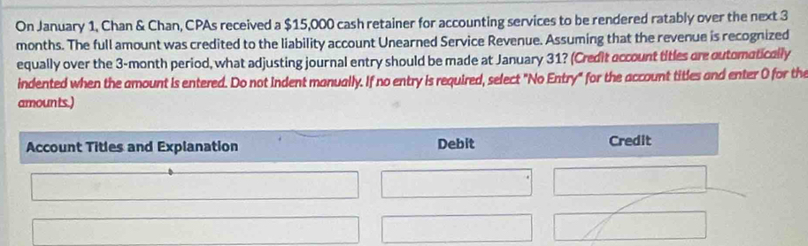 On January 1, Chan & Chan, CPAs received a $15,000 cash retainer for accounting services to be rendered ratably over the next 3
months. The full amount was credited to the liability account Unearned Service Revenue. Assuming that the revenue is recognized 
equally over the 3-month period, what adjusting journal entry should be made at January 31? (Credit account titles are outomatically 
indented when the amount is entered. Do not indent manually. If no entry is required, select "No Entry" for the account titles and enter 0 for the 
amounts.) 
Account Titles and Explanation Debit Credit