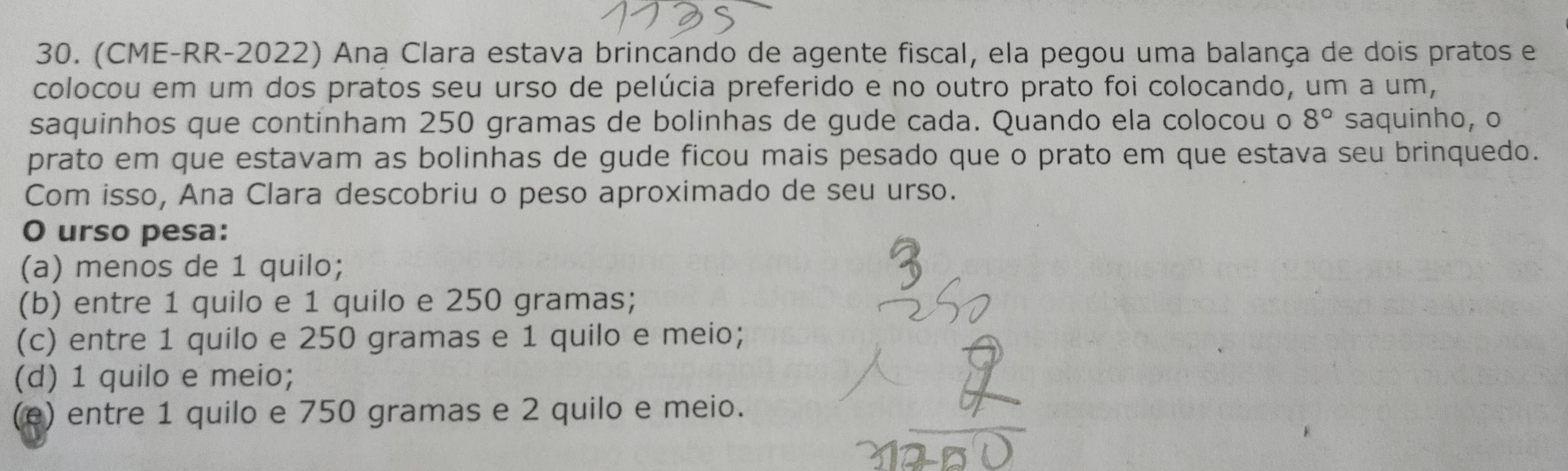 (CME-RR-2022) Ana Clara estava brincando de agente fiscal, ela pegou uma balança de dois pratos e
colocou em um dos pratos seu urso de pelúcia preferido e no outro prato foi colocando, um a um,
saquinhos que continham 250 gramas de bolinhas de gude cada. Quando ela colocou o 8° saquinho, o
prato em que estavam as bolinhas de gude ficou mais pesado que o prato em que estava seu brinquedo.
Com isso, Ana Clara descobriu o peso aproximado de seu urso.
O urso pesa:
(a) menos de 1 quilo;
(b) entre 1 quilo e 1 quilo e 250 gramas;
(c) entre 1 quilo e 250 gramas e 1 quilo e meio;
(d) 1 quilo e meio;
(e) entre 1 quilo e 750 gramas e 2 quilo e meio.