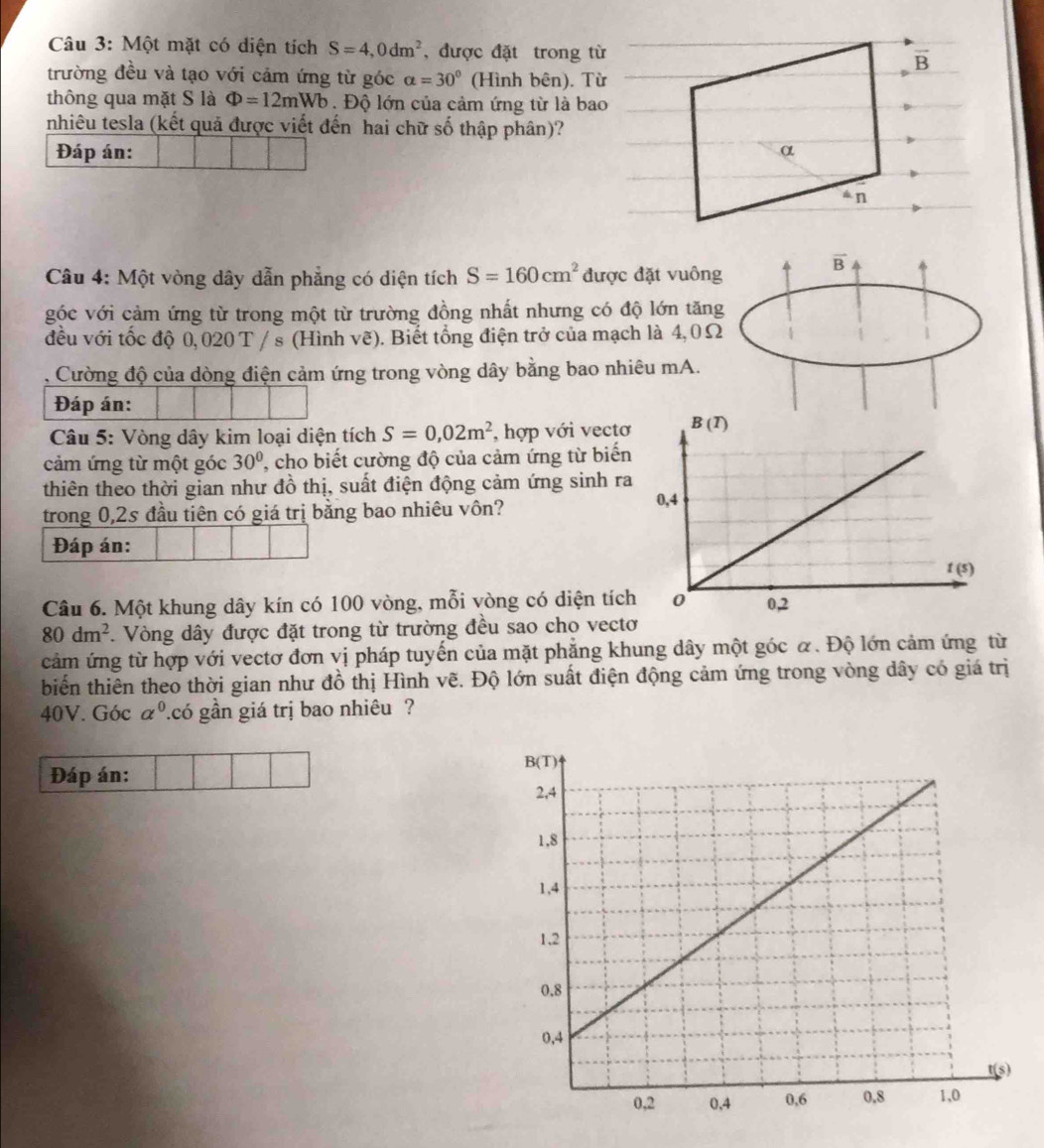 Một mặt có diện tích S=4,0dm^2 , được đặt trong từ overline B
trường đều và tạo với cảm ứng từ góc alpha =30° (Hình bên). Từ
thông qua mặt S là Phi =12mWb. Độ lớn của cảm ứng từ là bao
nhiêu tesla (kết quả được viết đến hai chữ số thập phân)?
Đáp án: α
án
Câu 4: Một vòng dây dẫn phẳng có diện tích S=160cm^2 được đặt vuông
overline B
góc với cảm ứng từ trong một từ trường đồng nhất nhưng có độ lớn tăng
đều với tốc độ 0,020 T / s (Hình vẽ). Biết tổng điện trở của mạch là 4,0Ω
Cường độ của dòng điện cảm ứng trong vòng dây bằng bao nhiêu mA.
Đáp án:
Câu 5: Vòng dây kim loại diện tích S=0,02m^2 , hợp với vectơ
cảm ứng từ một góc 30° , cho biết cường độ của cảm ứng từ biến
thiên theo thời gian như đồ thị, suất điện động cảm ứng sinh ra
trong 0,2s đầu tiên có giá trị bằng bao nhiêu vôn?
Đáp án:
Câu 6. Một khung dây kín có 100 vòng, mỗi vòng có diện tích
80dm^2 *. Vòng dây được đặt trong từ trường đều sao cho vectơ
cảm ứng từ hợp với vectơ đơn vị pháp tuyến của mặt phẳng khung dây một góc α. Độ lớn cảm ứng từ
biến thiên theo thời gian như đồ thị Hình vẽ. Độ lớn suất điện động cảm ứng trong vòng dây có giá trị
40V. Góc a^0 ?.có gần giá trị bao nhiêu ?
Đáp án: