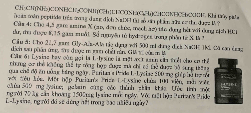 CH_3C H(NF I₂)C ONHCH_2 CONH(CH_3) CHCONH(C_6H_5) CHCONH HCH_2C COOH. Khi thủy phân 
hoàn toàn peptitde trên trong dung dịch NaOH thì số sản phầm hữu cơ thu được là ? 
Câu 4: Cho 4, 5 gam amine X (no, đơn chức, mạch hở) tác dụng hết với dung dịch HCl 
dư, thu được 8,15 gam muối. Số nguyên tử hydrogen trong phân tử X là ? 
Câu 5: Cho 21,7 gam Gly-Ala-Ala tác dụng với 500 ml dung dịch NaOH 1M. Cô cạn dung 
dịch sau phản ứng, thu được m gam chắt rắn. Giá trị của m là 
Câu 6: Lysine hay còn gọi là L-lysine là một axit amin cần thiết cho cơ thể 
nhưng cơ thể không thể tự tổng hợp được mà chi có thể được bổ sung thông 
qua chế độ ăn uống hàng ngày. Puritan's Pride L-Ly sine 500 mg giúp hỗ trợ tốt 
với tiêu hóa. Một hộp Puritan's Pride L-Lysine chứa 100 viên, mỗi viên L-LYSINE 
chứa 500 mg lysine; gelatin cùng các thành phần khác. Ước tính một 
người 70 kg cần khoảng 1500mg lysine mỗi ngày. Với một hộp Puritan's Pride 100 ma 
L-Lysine, người đó sẽ dùng hết trong bao nhiêu ngày?