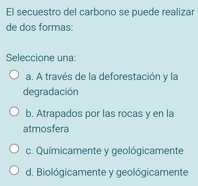 El secuestro del carbono se puede realizar
de dos formas:
Seleccione una:
a. A través de la deforestación y la
degradación
b. Atrapados por las rocas y en la
atmosfera
c. Químicamente y geológicamente
d. Biológicamente y geológicamente