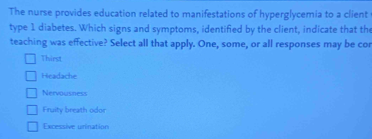 The nurse provides education related to manifestations of hyperglycemia to a client
type 1 diabetes. Which signs and symptoms, identifed by the client, indicate that the
teaching was effective? Select all that apply. One, some, or all responses may be cor
Thirst
Headache
Nervousness
Fruity breath odor
Excessive urination