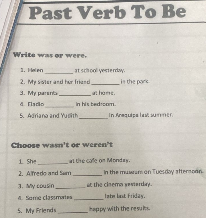 Past Verb To Be 
Write was or were. 
1. Helen _at school yesterday. 
2. My sister and her friend _in the park. 
3. My parents _at home. 
4. Eladio_ in his bedroom. 
5. Adriana and Yudith _in Arequipa last summer. 
Choose wasn’t or weren’t 
1. She _at the cafe on Monday. 
2. Alfredo and Sam _in the museum on Tuesday afternoon. 
3. My cousin_ at the cinema yesterday. 
4. Some classmates _late last Friday. 
5. My Friends_ happy with the results.