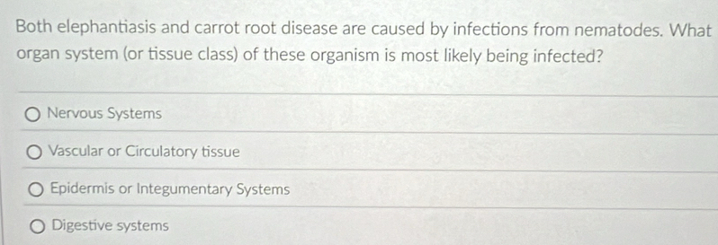 Both elephantiasis and carrot root disease are caused by infections from nematodes. What
organ system (or tissue class) of these organism is most likely being infected?
Nervous Systems
Vascular or Circulatory tissue
Epidermis or Integumentary Systems
Digestive systems