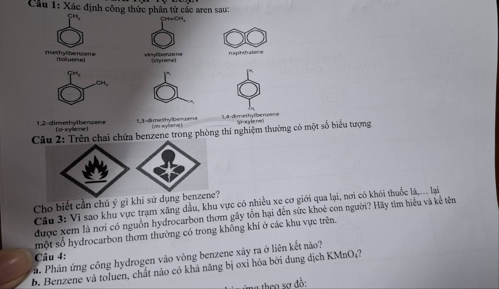 Xác định công thức phân tử các aren sau:
CH 、
CH=CH_2
methylbenzene vinylbenzene naphthalene
(toluene) (styrene)
CH,
H
CH_3
CH
1, 2 -dimethylbenzene 1, 3 -dimethylbenzene 1, 4 -dimethyIbenzene
(o-xylene) (m-xylene) (p-xylene)
Câu 2: Trên chai chứa benzene trong phòng thí nghiệm thường có một số biểu tượng
Cho biết cần chú ý gì khi sử dụng benzene?
Câu 3: Vì sao khu vực trạm xăng dầu, khu vực có nhiều xe cơ giới qua lại, nơi có khói thuốc lá,.. lại
được xem là nơi có nguồn hydrocarbon thơm gây tồn hại đến sức khoẻ con người? Hãy tìm hiểu và kể tên
một số hydrocarbon thơm thường có trong không khí ở các khu vực trên.
Câu 4:
. Phản ứ ng công hydrogen vào vòng benzene xảy ra ở liên kết nào?
b. Benzene và toluen, chất nào có khả năng bị oxi hóa bởi dung dịch KMnO₄?
:theo sơ đồ: