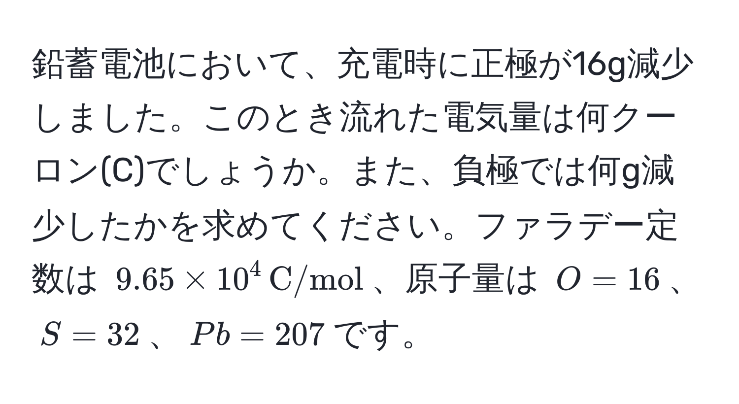 鉛蓄電池において、充電時に正極が16g減少しました。このとき流れた電気量は何クーロン(C)でしょうか。また、負極では何g減少したかを求めてください。ファラデー定数は $9.65 * 10^(4 , C/mol)$、原子量は $O=16$、$S=32$、$Pb=207$です。