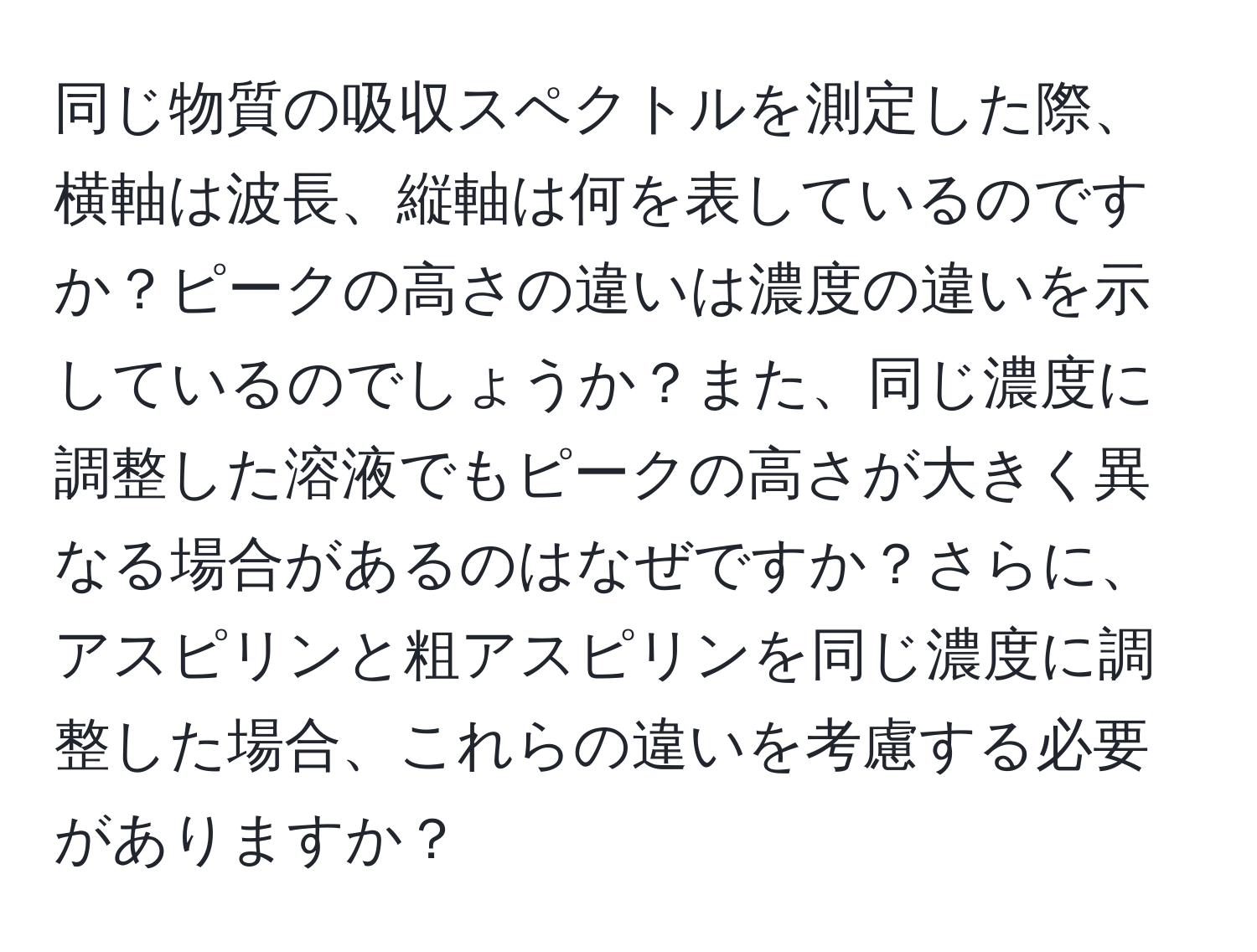 同じ物質の吸収スペクトルを測定した際、横軸は波長、縦軸は何を表しているのですか？ピークの高さの違いは濃度の違いを示しているのでしょうか？また、同じ濃度に調整した溶液でもピークの高さが大きく異なる場合があるのはなぜですか？さらに、アスピリンと粗アスピリンを同じ濃度に調整した場合、これらの違いを考慮する必要がありますか？