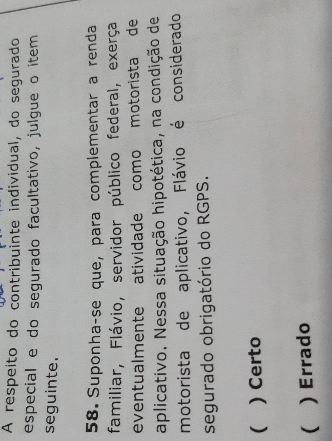 A respeito do contribuinte individual, do segurado
especial e do segurado facultativo, julgue o item
seguinte.
58. Suponha-se que, para complementar a renda
familiar, Flávio, servidor público federal, exerça
eventualmente atividade como motorista de
aplicativo. Nessa situação hipotética, na condição de
motorista de aplicativo, Flávio é considerado
segurado obrigatório do RGPS.
( ) Certo
( ) Errado