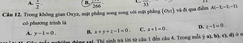 B.
A.  1/2 · frac 266· C. overline 33
Câu 12. Trong không gian Oxyz, mặt phẳng song song với mặt phẳng (Oyz) và đi qua điểm A(-1;-1;-1)
có phương trình là
A. y-1=0. B. x+y+z-1=0. C. x+1=0. D. z-1=0. 
dhiêm đúng sai, Thí sinh trả lời từ câu 1 đến câu 4. Trong mỗi ý a), b), c), d) ở n