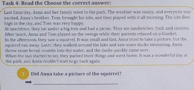 Task 4: Read the Choose the correct answer: 
Last Saturday, Anna and her family went to the park. The weather was sunny, and everyone was 
excited. Anna's brother, Tom, brought his kite, and they played with it all morning. The kite flew 
high in the sky, and Tom was very happy. 
At lunchtime, they sat under a big tree and had a picnic. They ate sandwiches, fruit, and cookies. 
After lunch, Anna and Tom played on the swings while their parents relaxed on a blanket. 
In the afternoon, they saw a squirrel. It was small and fast. Anna tried to take a picture, but the 
squirrel ran away. Later, they walked around the lake and saw some ducks swimming. Anna 
threw some bread crumbs into the water, and the ducks quickly came over. 
When the sun started to set, they packed their things and went home. It was a wonderful day at 
the park, and Anna couldn't wait to go back again. 
3 Did Anna take a picture of the squirrel? 
_