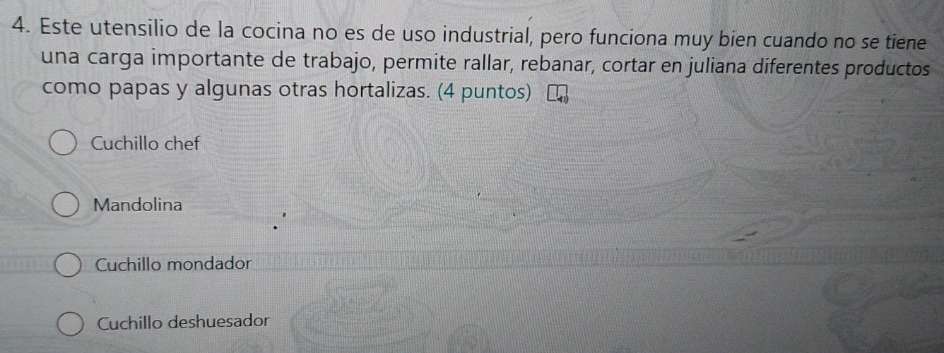 Este utensilio de la cocina no es de uso industrial, pero funciona muy bien cuando no se tiene
una carga importante de trabajo, permite rallar, rebanar, cortar en juliana diferentes productos
como papas y algunas otras hortalizas. (4 puntos)
Cuchillo chef
Mandolina
Cuchillo mondador
Cuchillo deshuesador