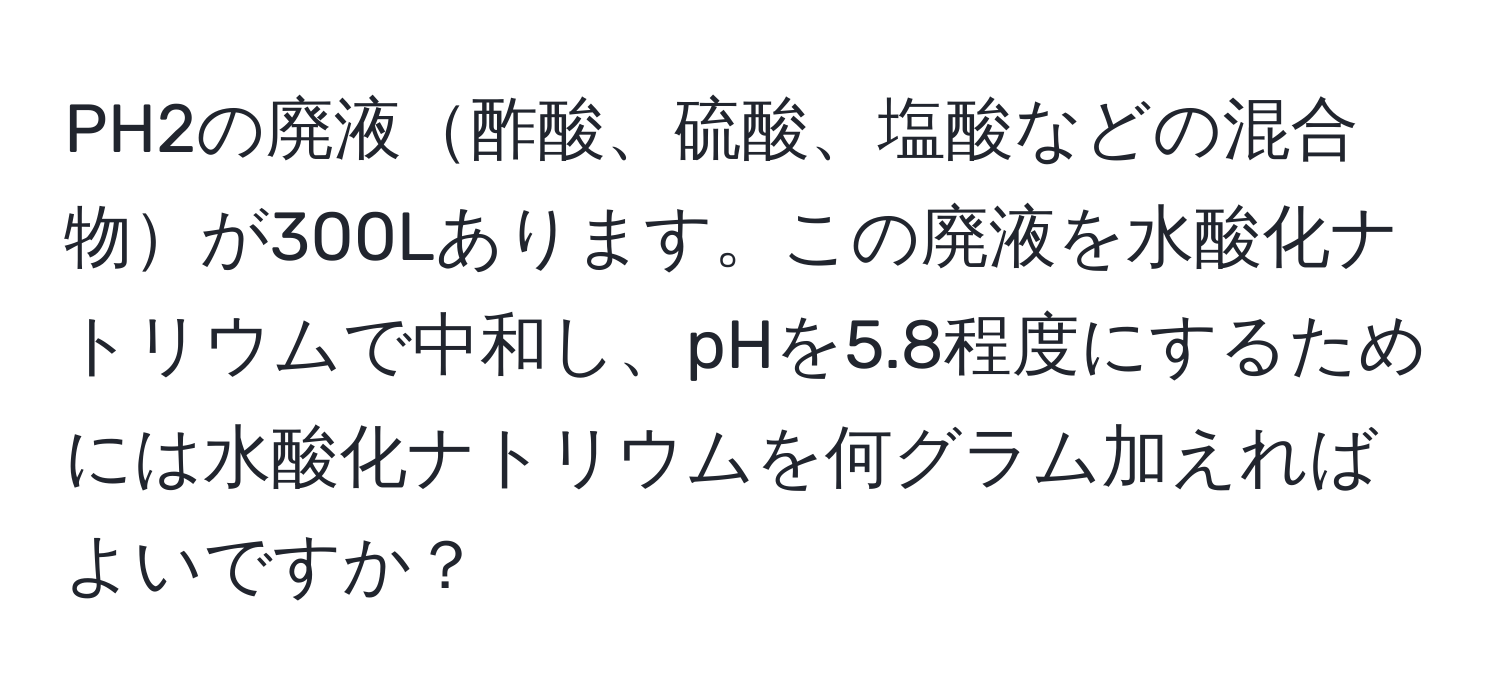 PH2の廃液酢酸、硫酸、塩酸などの混合物が300Lあります。この廃液を水酸化ナトリウムで中和し、pHを5.8程度にするためには水酸化ナトリウムを何グラム加えればよいですか？