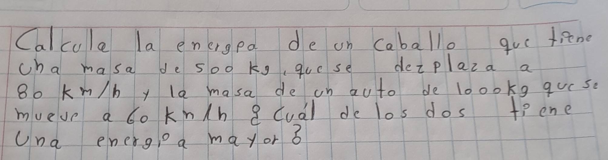 Calcule la energea de on caballo goe tiene 
cha masa de soo kgquese dezplaza a
8o k m/b y la masa de on au to de loookg qucse 
mueve a bo kn/h 8 cual de los dos tiene 
Una energle a mayor 3