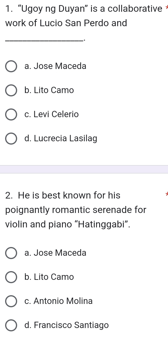 “Ugoy ng Duyan” is a collaborative 
work of Lucio San Perdo and
_
a. Jose Maceda
b. Lito Camo
c. Levi Celerio
d. Lucrecia Lasilag
2. He is best known for his
poignantly romantic serenade for
violin and piano “Hatinggabi”.
a. Jose Maceda
b. Lito Camo
c. Antonio Molina
d. Francisco Santiago