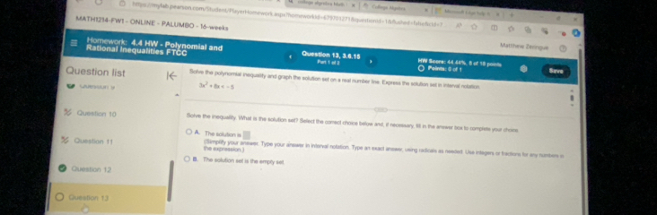 ==Ange efgretca Mai : = Collongá Myates
htps://m/lab.pearson.com/5itudent/PlayerHomework.aspx7homeworktd=6790012718querbenid=1&ushed=fdsefitd=7
MATH1214-FWI - ONLINE - PALUMBO - 16-weeks Matthew Zerngu
Rational Inequalities FTCC Homework: 4.4 HW - Polynomial and Question 13, 3.6.15 HW Score: 44.44%, 8 of 18 poits O Peints: 0 of 1 Save
Part 1 of i
Question list Solve the polynomial inequality and graph the solution set on a reat number tine. Express the solution set in intenval nolation
3x^2+bx
_
_
_
Question 10 Solve the inequality. What is the solution set? Select the comect choice below and, if necessary, fill in the answer box to complets your chors
A. The aclution is
Question f! (Simprify your answer. Type your answer in interval notation. Type an exact answer, using radicals as needed. Use integers or fractions for any numbers n
the expression .)
B. The solution set is the emply set.
Question 12
Question 13