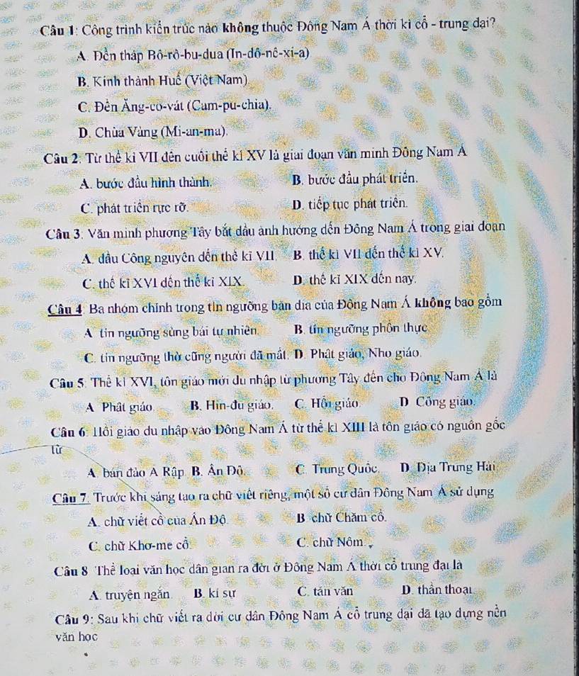 Công trình kiển trúc nào không thuộc Đông Nam Á thời kì cổ - trung đại?
A. Đền tháp Bô-rô-bu-dua (In-dô-nê-xi-a)
B. Kinh thành Huế (Việt Nam)
C. Đền Ăng-co-vát (Cam-pu-chia).
D. Chùa Vàng (Mi-an-ma).
Câu 2: Từ thể kỉ VII đến cuối thể kí XV là giai đoạn văn minh Đông Nam A
A. bước đầu hình thành, B. bước đầu phát triển.
C. phát triển rực rỡ. D. tiếp tục phát triển.
Cầu 3: Văn minh phương Tây bắt dầu ảnh hướng dến Đông Nam Á trong giai doạn
A. đầu Công nguyên dến thể kĩ VII, B. thế kì VII đến thế ki XV.
C. thế kỉ XVI đến thế kỉ XIX. D. thế kĩ XIX dến nay.
Câu 4: Ba nhóm chính trong tin ngưỡng bản dịa của Đồng Nam Á không bao gồm
A tin ngưỡng sùng bái tự nhiên B tin ngưỡng phồn thực
C. tin ngưỡng thờ cũng người đã mắt. D. Phật giáo, Nho giáo.
Câu 5: Thể ki XVI, tôn giáo mới du nhập từ phương Tây đến cho Đông Nam Á là
A Phât giáo B. Hin-đu giáo. C. Hồi giáo D Công giáo.
Cầu 6: Hồi giáo du nhập vào Đông Nam Á từ thể ki XIII là tôn giáo có nguồn gốc
lừ
A. bán đảo A Rập B. Ấn Độ. C. Trung Quốc D Địa Trung Hải
Câu 7. Trước khi sáng tạo ra chữ viết riêng, một số cư dân Đông Nam Á sử dụng
A. chữ viết cổ của Ấn Độ B chữ Chăm cổ
C. chữ Khơ-me cổ C. chữ Nôm
Câu 8 Thể loại văn học dân gian ra đời ở Đông Nam Á thời cổ trung đại là
A. truyện ngắn B. kí sự C. tăn văn D. thần thoại
Câu 9: Sau khi chữ viết ra dời cư dân Đông Nam Á cổ trung dại đã lạo dựng nền
yǎn học