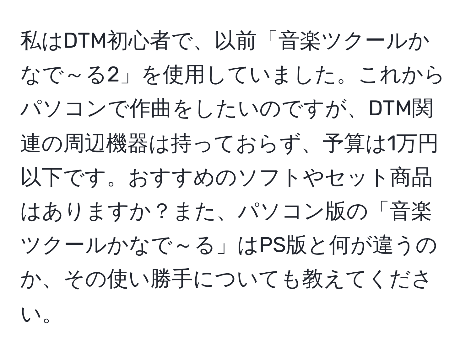 私はDTM初心者で、以前「音楽ツクールかなで～る2」を使用していました。これからパソコンで作曲をしたいのですが、DTM関連の周辺機器は持っておらず、予算は1万円以下です。おすすめのソフトやセット商品はありますか？また、パソコン版の「音楽ツクールかなで～る」はPS版と何が違うのか、その使い勝手についても教えてください。