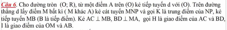 Cho đường tròn (O;R) , từ một điểm A trên (O) kẻ tiếp tuyến d với (O). Trên đường 
thẳng d lấy điểm M bất kì ( M khác A) kẻ cát tuyến MNP và gọi K là trung điểm của NP, kẻ 
tiếp tuyến MB (B là tiếp điểm). Kẻ AC⊥ MB, BD⊥ MA , gọi H là giao điểm của AC và BD, 
I là giao điểm của OM và AB.