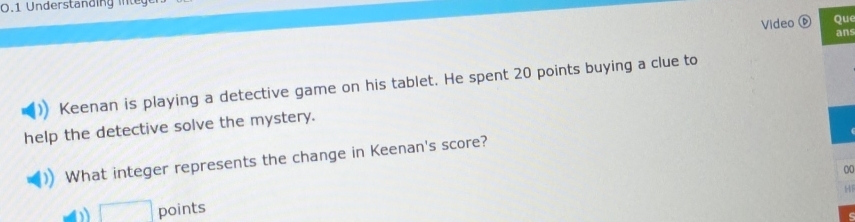 0.1 Understanding integ 
Video ⑥ Que 
ans 
Keenan is playing a detective game on his tablet. He spent 20 points buying a clue to 
help the detective solve the mystery. 
What integer represents the change in Keenan's score? 
00 
HF 
□ points