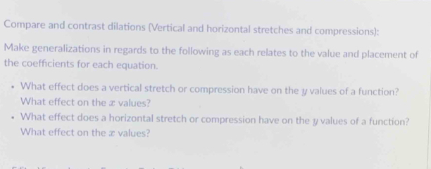 Compare and contrast dilations (Vertical and horizontal stretches and compressions): 
Make generalizations in regards to the following as each relates to the value and placement of 
the coefficients for each equation. 
What effect does a vertical stretch or compression have on the y values of a function? 
What effect on the æ values? 
What effect does a horizontal stretch or compression have on the y values of a function? 
What effect on the x values?