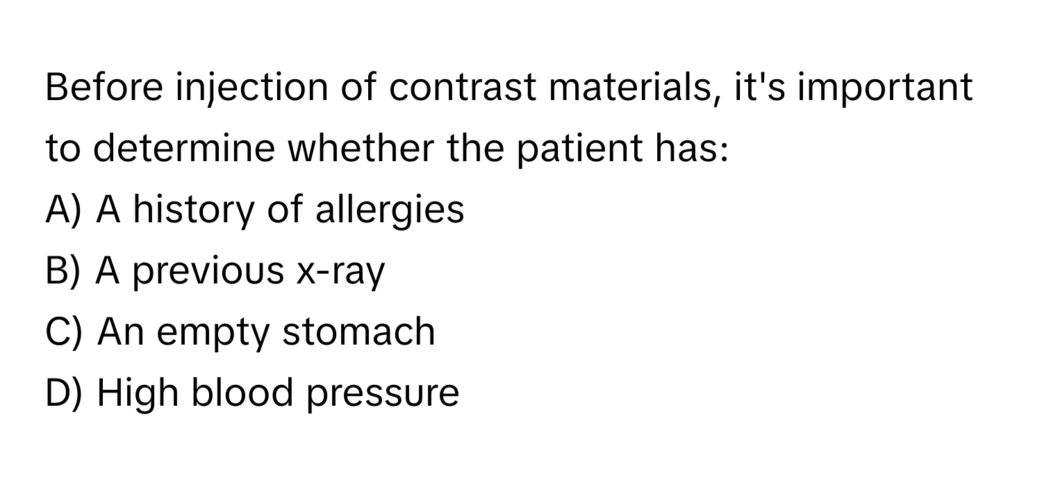 Before injection of contrast materials, it's important to determine whether the patient has:
A) A history of allergies
B) A previous x-ray
C) An empty stomach
D) High blood pressure