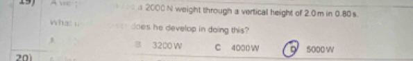 2000 N weight through a vertical height of 2.0 m in 0.80s.
what i. does he develop in doing this?
J B 3200 W C 4000 W
201 5000 W