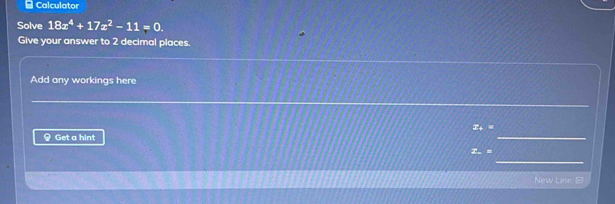 Calculator 
Solve 18x^4+17x^2-11=0. 
Give your answer to 2 decimal places. 
Add any workings here 
_ 
_ 
_
x_+=
Get a hint
x_-=
_ 
New Line =