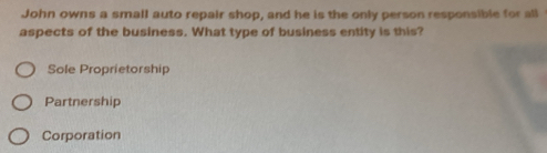 John owns a small auto repair shop, and he is the only person responsible for all
aspects of the business. What type of business entity is this?
Sole Proprietorship
Partnership
Corporation