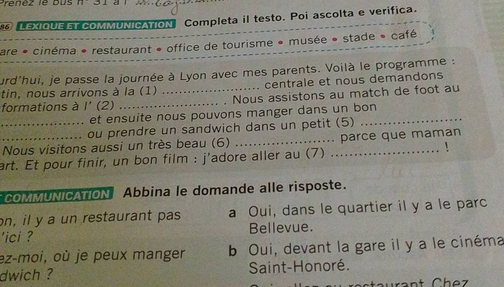 a
S6 lexique et commUniCation Completa il testo. Poi ascolta e verifica.
are • cinéma • restaurant • office de tourisme • musée • stade • café
jurd'hui, je passe la journée à Lyon avec mes parents. Voilà le programme :
tin, nous arrivons à la (1) centrale et nous demandons
formations à 1' (2) ___Nous assistons au match de foot au
et ensuite nous pouvons manger dans un bon
_ou prendre un sandwich dans un petit (5)
Nous visitons aussi un très beau (6) _parce que maman
art. Et pour finir, un bon film : j'adore aller au (7)_
COMMUNICATION Abbina le domande alle risposte.
on, il y a un restaurant pas a Oui, dans le quartier il y a le parc
'ici ? Bellevue.
ez-moi, où je peux manger b Oui, devant la gare il y a le cinéma
dwich ? Saint-Honoré.