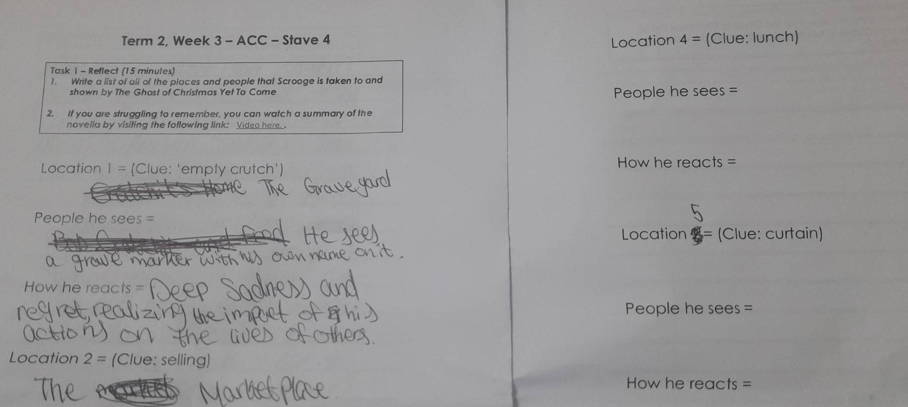 Term 2, Week 3 - ACC - Stave 4 4= (Clue: lunch) 
Location 
Task 1 - Reflect (15 minutes) 
1. Write a list of all of the places and people that Scrooge is taken to and 
People he sees 
shown by The Ghost of Christmas Yet To Come = 
2. If you are struggling to remember, you can watch a summary of the 
novella by visiting the following link: Video here.. 
Location 1= (Clue: 'empty crutch') 
How he reacts= 
People he se es = 
Location = (Clue: curtain) 
How he reacts = 
People he sees = 
Location 2=; (Clue: selling) 
How he reacts =