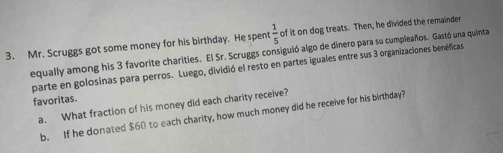 Mr. Scruggs got some money for his birthday. He spent  1/5  of it on dog treats. Then, he divided the remainder 
equally among his 3 favorite charities. El Sr. Scruggs consiguió algo de dinero para su cumpleaños. Gastó una quinta 
parte en golosinas para perros. Luego, dividió el resto en partes iguales entre sus 3 organizaciones benéficas 
favoritas. 
a. What fraction of his money did each charity receive? 
b. If he donated $60 to each charity, how much money did he receive for his birthday?