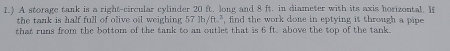 1.) A storage tank is a right-circular cylinder 20 ft. long and 8 ft. in diameter with its axis horizontal. If 
the tank is half full of olive oil weighing . 57lb/ft^2 find the work done in eptying it through a pipe . 
that runs from the bottom of the tank to an outlet that is 6 ft. above the top of the tank.