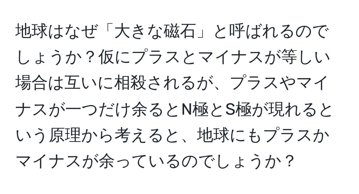 地球はなぜ「大きな磁石」と呼ばれるのでしょうか？仮にプラスとマイナスが等しい場合は互いに相殺されるが、プラスやマイナスが一つだけ余るとN極とS極が現れるという原理から考えると、地球にもプラスかマイナスが余っているのでしょうか？