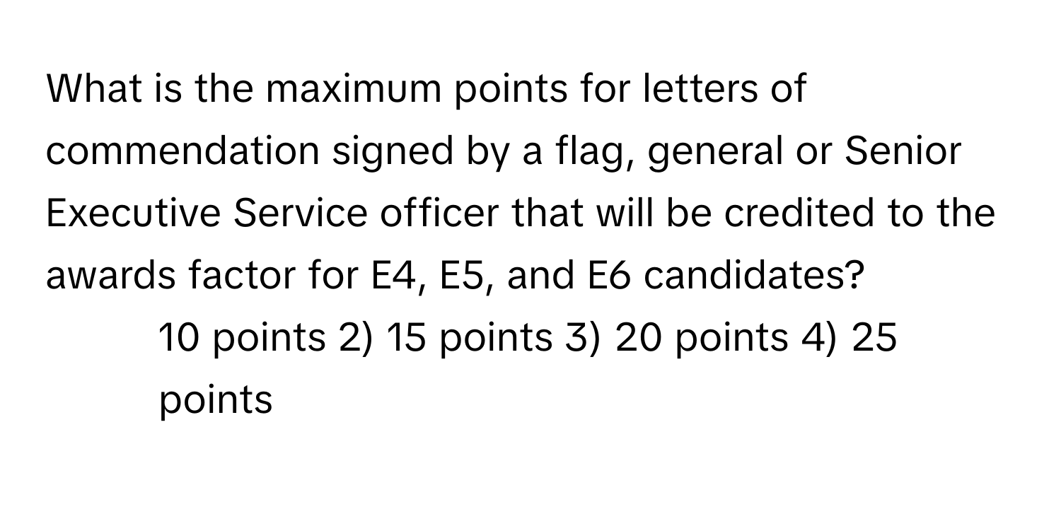 What is the maximum points for letters of commendation signed by a flag, general or Senior Executive Service officer that will be credited to the awards factor for E4, E5, and E6 candidates?

1) 10 points 2) 15 points 3) 20 points 4) 25 points