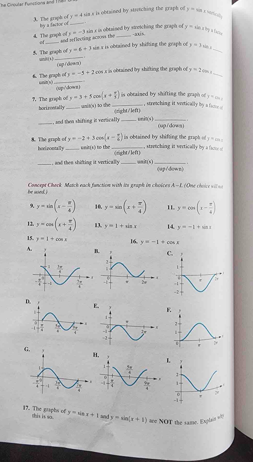 The Circular Functions and Thall
3. The graph of y=4sin x is obtained by stretching the graph of y=sin xver ticall
by a factor of_
4. The graph of y=-3 sin x is obtained by stretching the graph of y=sin xby a factor
of _and reflecting across the -axis.
_
5. The graph of y=6+3 sin x is obtained by shifting the graph of y=3sin x _
unit(s)
(up (aown)
_
6. The graph of y=-5+2cos x x is obtained by shifting the graph of y=2cos _
unit(s)
.
(up/down)
7. The graph of y=3+5cos (x+ π /5 ) is obtained by shifting the graph of y=cos x
horizontally _unit(s) to the_
, stretching it vertically by a factor of
(right/left)
_  and then shifting it vertically _unit(s)_
(up/down)
8. The graph of y=-2+3 os(x- π /6 ) is obtained by shifting the graph of y=cos a
horizontally_ unit(s) to the_ , stretching it vertically by a factor of
(right/left)
_, and then shifting it vertically _unit(s)_
(up/down)
Concept Check Match each function with its graph in choices A-I. (One choice will not
be used.)
9. y=sin (x- π /4 ) 10. y=sin (x+ π /4 ) 11. y=cos (x- π /4 )
12. y=cos (x+ π /4 ) 13. y=1+sin x 14. y=-1+sin x
15. y=1+cos x
16. y=-1+cos x
A.
.
D
E.
F.
G.
.
I
17. The graphs of y=sin x+1 and y=sin (x+1) are NOT the same. Explain why
this is so.