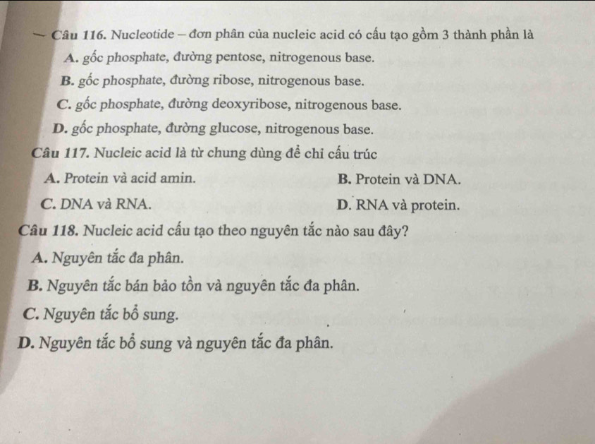 Nucleotide - đơn phân của nucleic acid có cấu tạo gồm 3 thành phần là
A. gốc phosphate, đường pentose, nitrogenous base.
B. gốc phosphate, đường ribose, nitrogenous base.
C. gốc phosphate, đường deoxyribose, nitrogenous base.
D. gốc phosphate, đường glucose, nitrogenous base.
Câu 117. Nucleic acid là từ chung dùng để chỉ cấu trúc
A. Protein và acid amin. B. Protein và DNA.
C. DNA và RNA. D. RNA và protein.
Câu 118. Nucleic acid cấu tạo theo nguyên tắc nào sau đây?
A. Nguyên tắc đa phân.
B. Nguyên tắc bán bảo tồn và nguyên tắc đa phân.
C. Nguyên tắc bổ sung.
D. Nguyên tắc bổ sung và nguyên tắc đa phân.