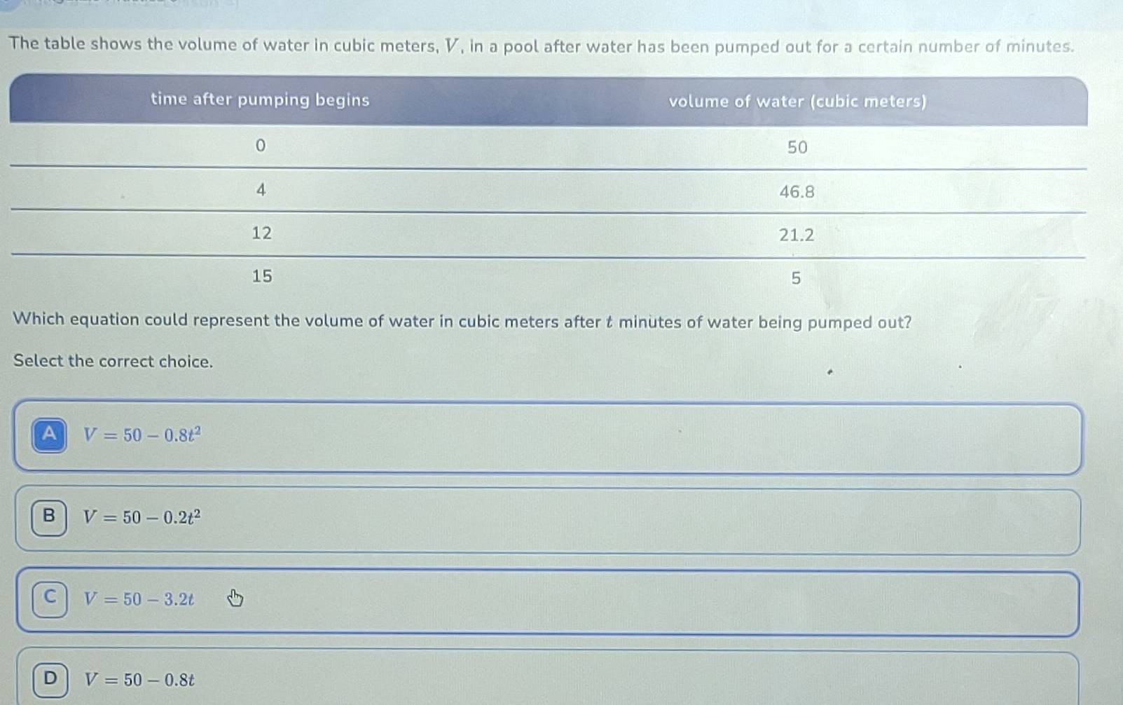 The table shows the volume of water in cubic meters, V, in a pool after water has been pumped out for a certain number of minutes.
Which equation could represent the volume of water in cubic meters after t minutes of water being pumped out?
Select the correct choice.
A V=50-0.8t^2
B V=50-0.2t^2
C V=50-3.2t
D V=50-0.8t