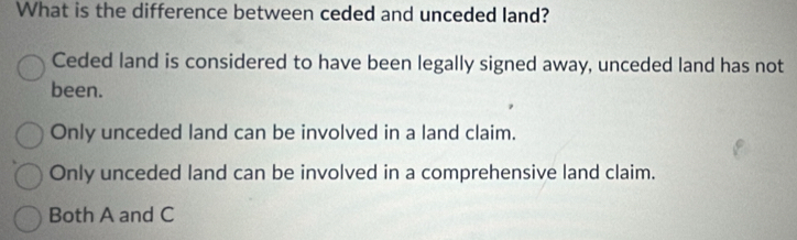 What is the difference between ceded and unceded land?
Ceded land is considered to have been legally signed away, unceded land has not
been.
Only unceded land can be involved in a land claim.
Only unceded land can be involved in a comprehensive land claim.
Both A and C