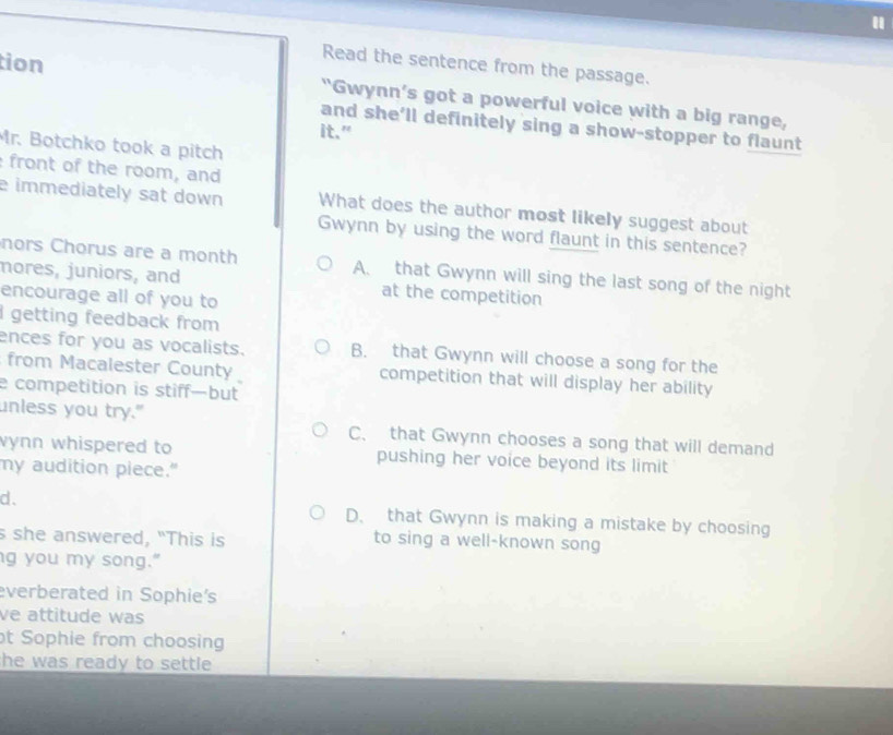 tion
Read the sentence from the passage.
"Gwynn’s got a powerful voice with a big range,
and she’ll definitely sing a show-stopper to flaunt
it."
Mr. Botchko took a pitch
front of the room, and
e immediately sat down What does the author most likely suggest about
Gwynn by using the word flaunt in this sentence?
nors Chorus are a month A. that Gwynn will sing the last song of the night
mores, juniors, and at the competition
encourage all of you to
I getting feedback from
ences for you as vocalists. B. that Gwynn will choose a song for the
from Macalester County competition that will display her ability
e competition is stiff—but
unless you try."
C. that Gwynn chooses a song that will demand
vynn whispered to pushing her voice beyond its limit
my audition piece."
d. D. that Gwynn is making a mistake by choosing
s she answered, "This is to sing a well-known song
g you my song."
everberated in Sophie's
ve attitude was
t Sophie from choosing
the was ready to settle